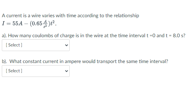 A current is a wire varies with time according to the relationship
I = 55A – (0.654)t²,
a). How many coulombs of charge is in the wire at the time interval t =0 and t = 8.0 s?
[ Select]
b). What constant current in ampere would transport the same time interval?
[ Select ]
