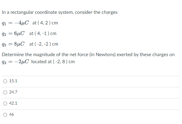 In a rectangular coordinate system, consider the charges
91 = -4µC at ( 4, 2) cm
92 = 6µC at ( 4, -1) cm
93 = 8µC at (-2, -2 ) cm
Determine the magnitude of the net force (in Newtons) exerted by these charges on
94 = -2µC located at ( -2, 8 ) cm
O 15.1
24.7
42.1
O 46
