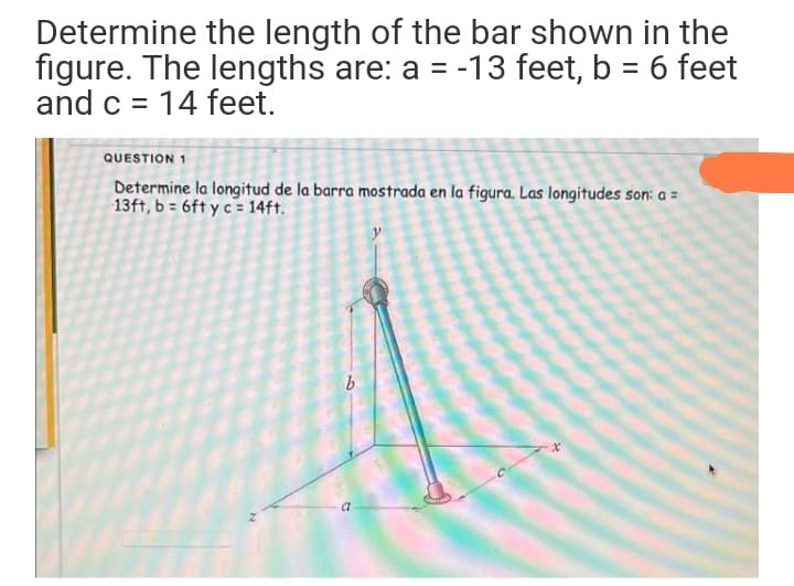 Determine the length of the bar shown in the
figure. The lengths are: a = -13 feet, b = 6 feet
and c = 14 feet.
QUESTION 1
Determine la longitud de la barra mostrada en la figura. Las longitudes son: a =
13ft, b = 6ft y c = 14ft.
