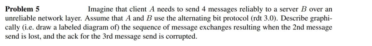 Problem 5
Imagine that client A needs to send 4 messages reliably to a server B over an
unreliable network layer. Assume that A and B use the alternating bit protocol (rdt 3.0). Describe graphi-
cally (i.e. draw a labeled diagram of) the sequence of message exchanges resulting when the 2nd message
send is lost, and the ack for the 3rd message send is corrupted.
