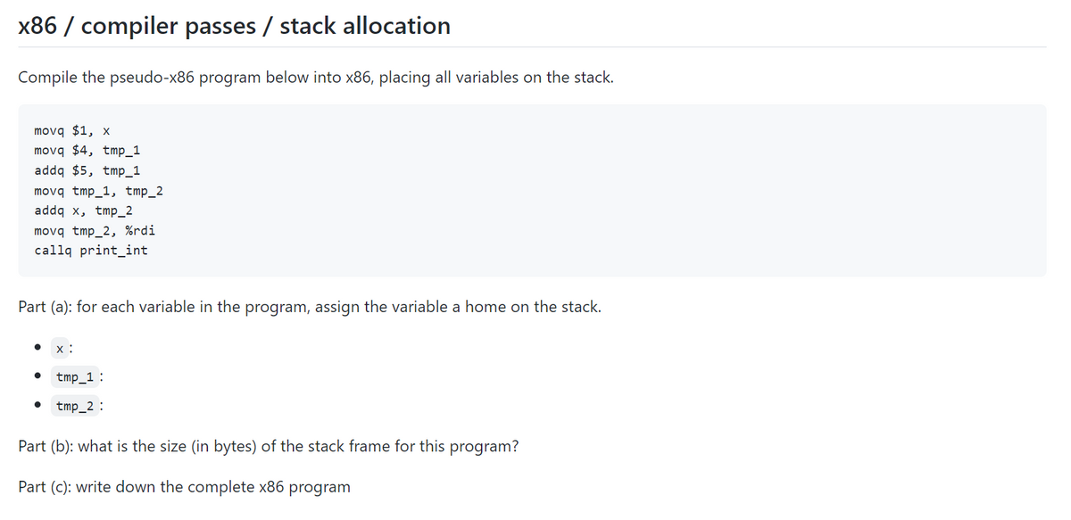 x86 / compiler passes / stack allocation
Compile the pseudo-x86 program below into x86, placing all variables on the stack.
movq $1, x
movq $4, tmp_1
addq $5, tmp_1
movq tmp_1, tmp_2
addq x, tmp_2
movq tmp_2, %rdi
callq print_int
Part (a): for each variable in the program, assign the variable a home on the stack.
x :
tmp_1 :
tmp_2 :
Part (b): what is the size (in bytes) of the stack frame for this program?
Part (c): write down the complete x86
program
