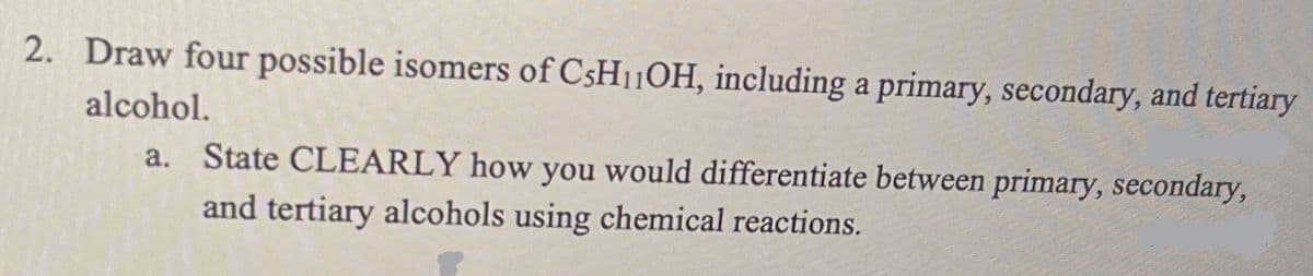 2.
Draw four possible isomers of C5H11OH, including a primary, secondary, and tertiary
alcohol.
a. State CLEARLY how you would differentiate between primary, secondary,
and tertiary alcohols using chemical reactions.
