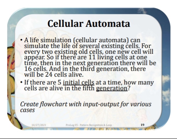 Cellular Automata
• A life simulation (cellular automata) can
simulate the life of several existing ćells. For
every two exişting old cells, one new cell will
appear. So if there are 11 living cells at one
time, then in the next generation there will be
16 cells. And in the third generation, there
will be 24 cells alive.
• If there are 5 initial cells at a time, how many
cells are alive in the fifth generation?
Create flowchart with input-output for various
cases
10/27/2021
Prolog 05- Pattern Recognition & Loop
19
