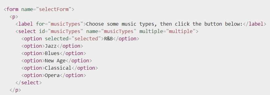 <form name="selectForm">
<p>
<label for="musicTypes">Choose some music types, then click the button below:</label>
<select id="musicTypes" name="musicTypes" multiple="multiple">
<option selected="selected">R&B</option>
<option>Jazz</option>
<option>Blues</option>
<option>New Age</option>
<option>classical</option>
<option>Opera</option>
</select>
</p>

