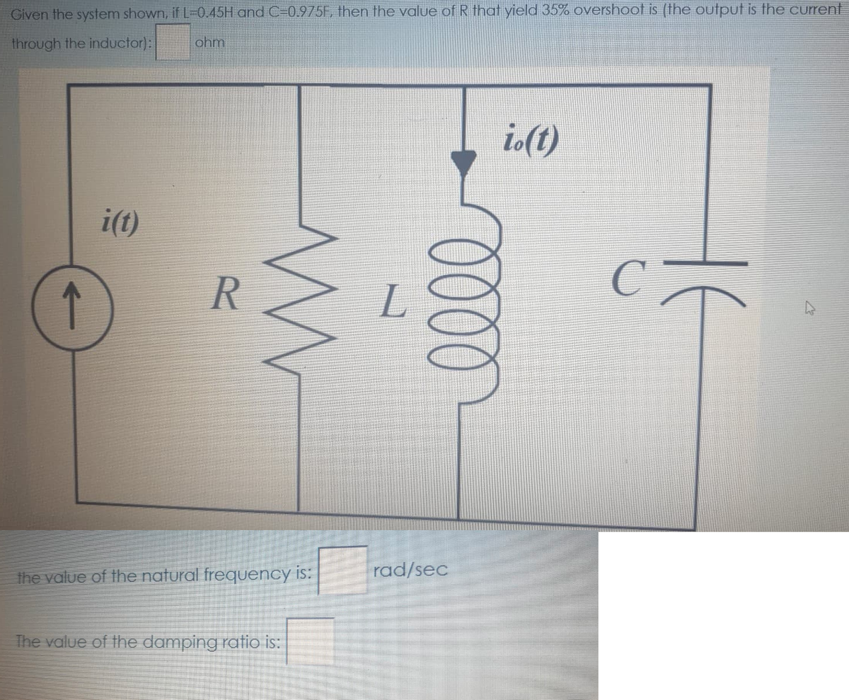 Given the system shown, if L=0.45H and C=0.975F, then the value of R that yield 35% overshoot is (the output is the current
through the inductor):
ohm
io(t)
i(t)
the value of the natural frequency is:
rad/sec
The value of the damping ratio is:
000
