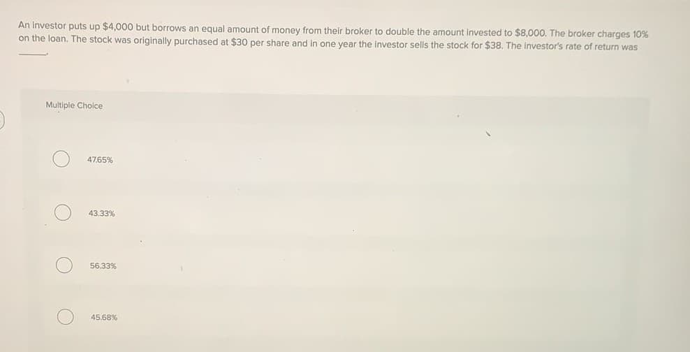 An investor puts up $4,000 but borrows an equal amount of money from their broker to double the amount invested to $8,000. The broker charges 10%
on the loan. The stock was originally purchased at $30 per share and in one year the investor sells the stock for $38, The investor's rate of return was
Multiple Choice
47.65%
43.33%
56.33%
45.68%
