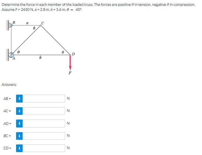 Determine the force in each member of the loaded truss. The forces are positive if in tension, negative if in compression.
Assume F = 2450 N, a = 2.8 m, b = 5.6 m, 0 = 40%
B
a
0
0
D
8
Answers:
AB=
i
AC = i
AD= i
BC=
i
CD= i
F
z zz zz
N
N
N
N
N