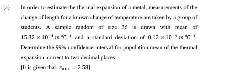 (a)
In order to estimate the thermal expansion of a metal, measurements of the
change of length for a known change of temperature are taken by a group of
students. A sample random of size 36 is drawn with mean of
15.32 x 10-4 m °C-1 and a standard deviation of 0.12 x 10-4 m °C-¹.
Determine the 99% confidence interval for population mean of the thermal
expansion, correct to two decimal places.
[It is given that: Z0.01 = 2.58]