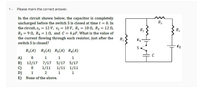 1- Please mark the correct answer.
In the circuit shown below, the capacitor is completely
uncharged before the switch S is closed at time t = 0. In
the circuit, &₁ = 12 V, ₂ = 10 V, R₁ = 100, R₂ = 12,
R3 = 9, R₂ =10, and C = 4 µF. What is the value of
the current flowing through each resistor, just after the
switch S is closed?
R₁(A) R₂(A) R3 (A)
1
7/17
1/11
2
A)
0
B) 12/17
C)
0
D)
1
E) None of the above.
1
5/17
1/11
1
R4(A)
1
5/17
1/11
1
R₁
3
S
R₂
m
C
R3
RA
€2