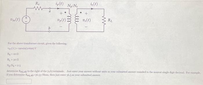 Vin(t)
R$
www
a
ip(t)
+
Up (t)
Np:Ns
lell
is (t)
+
vs(t)
ww
RL
For the above transformer circuit, given the following
Vin (1)-190sin(2x600) V
R₂-10
RL-309
Np N₂ 2:5
determine Req ab to the right of the (a,b) terminals. Just enter your answer without units as your submitted answer rounded to the nearest single digit decimal. For example,
if you determine Req, ab 36.53 Ohms, then just enter 36.5 as your submitted answer.