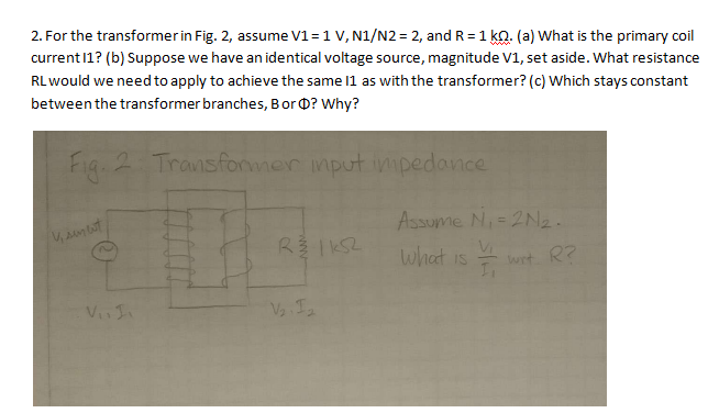2. For the transformer in Fig. 2, assume V1 = 1 V, N1/N2 = 2, and R = 1 k. (a) What is the primary coil
current 11? (b) Suppose we have an identical voltage source, magnitude V1, set aside. What resistance
RL would we need to apply to achieve the same 11 as with the transformer? (c) Which stays constant
between the transformer branches, Bor $? Why?
Fig. 2 Transformer input impedance
V, simet
V₁, I₁
R3 1152
V₂.1₂
Assume N₁ = 2N₂.
what is
wrt R?