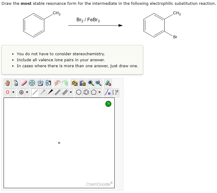 Draw the most stable resonance form for the intermediate in the following electrophilic substitution reaction.
CH3
Br2 / FeBr3
• You do not have to consider stereochemistry.
Include all valence lone pairs in your answer.
• In cases where there is more than one answer, just draw one.
OO.
#[ ] در
ChemDoodle
CH3
Br