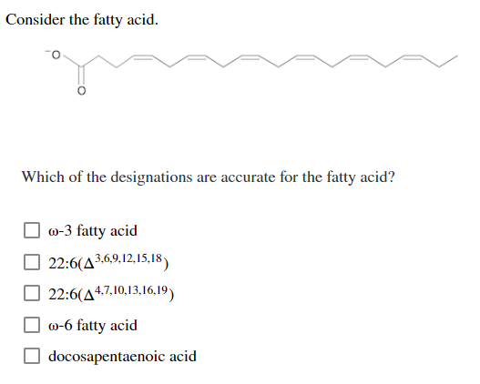 Consider the fatty acid.
Which of the designations are accurate for the fatty acid?
@-3 fatty acid
22:6(43,6,9,12,15,18)
22:6(44,7,10,13,16,19)
60-6 fatty acid
docosapentaenoic acid