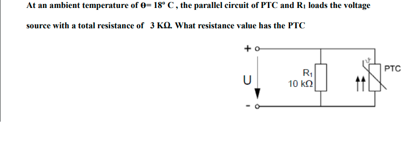 At an ambient temperature of 0= 18° C , the parallel circuit of PTC and Rị loads the voltage
source with a total resistance of 3 KQ. What resistance value has the PTC
+ o
PTC
R
U
10 ko
