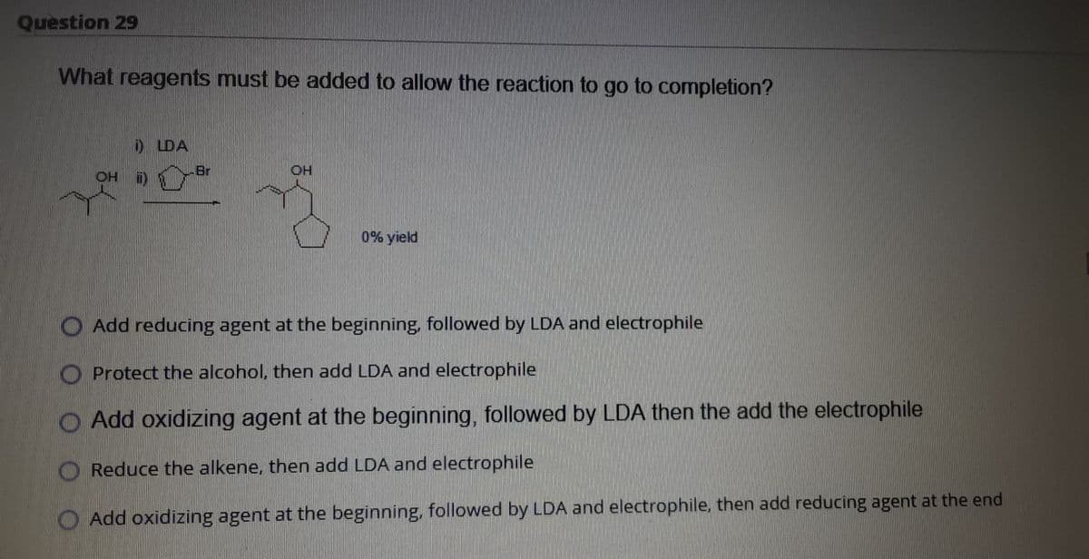 Question 29
What reagents must be added to allow the reaction to go to completion?
DDA
OH
i)
Br
OH
0% yield
O Add reducing agent at the beginning, followed by LDA and electrophile
O Protect the alcohol, then add LDA and electrophile
O Add oxidizing agent at the beginning, followed by LDA then the add the electrophile
O Reduce the alkene, then add LDA and electrophile
O Add oxidizing agent at the beginning, followed by LDA and electrophile, then add reducing agent at the end
