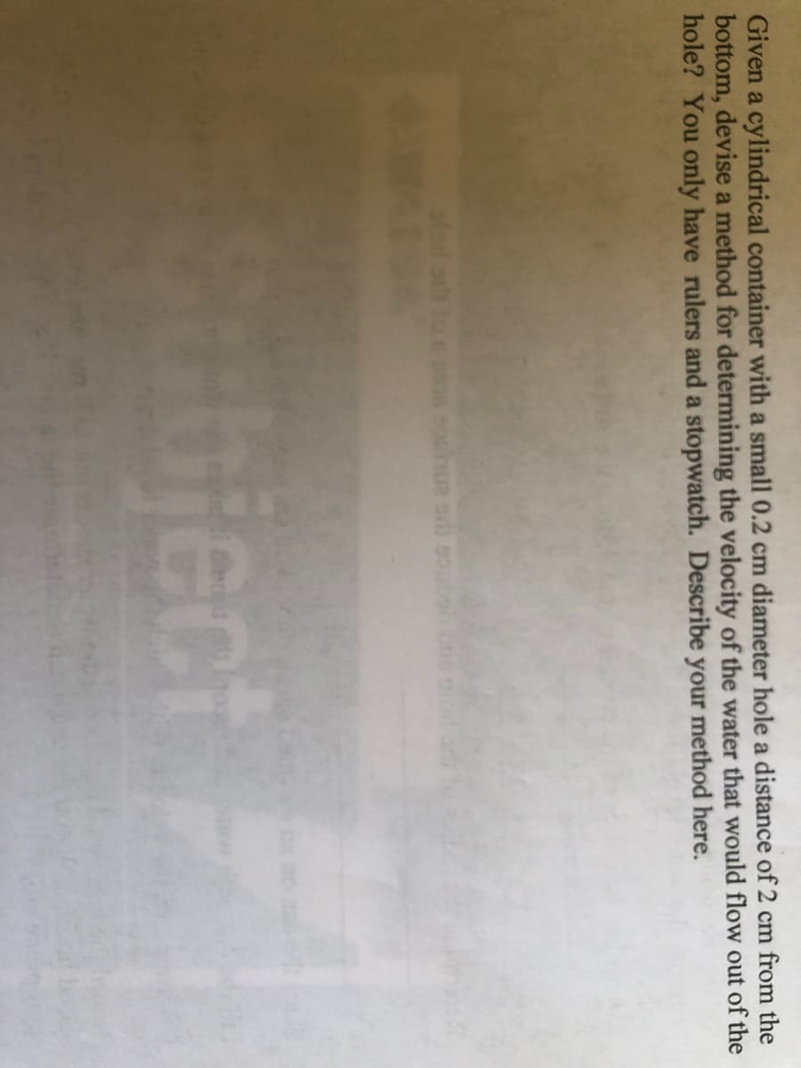 Given a cylindrical container with a small 0.2 cm diameter hole a distance of 2 cm from the
bottom, devise a method for determining the velocity of the water that would flow out of the
hole? You only have rulers and a stopwatch. Describe your method here.
Sbiect
