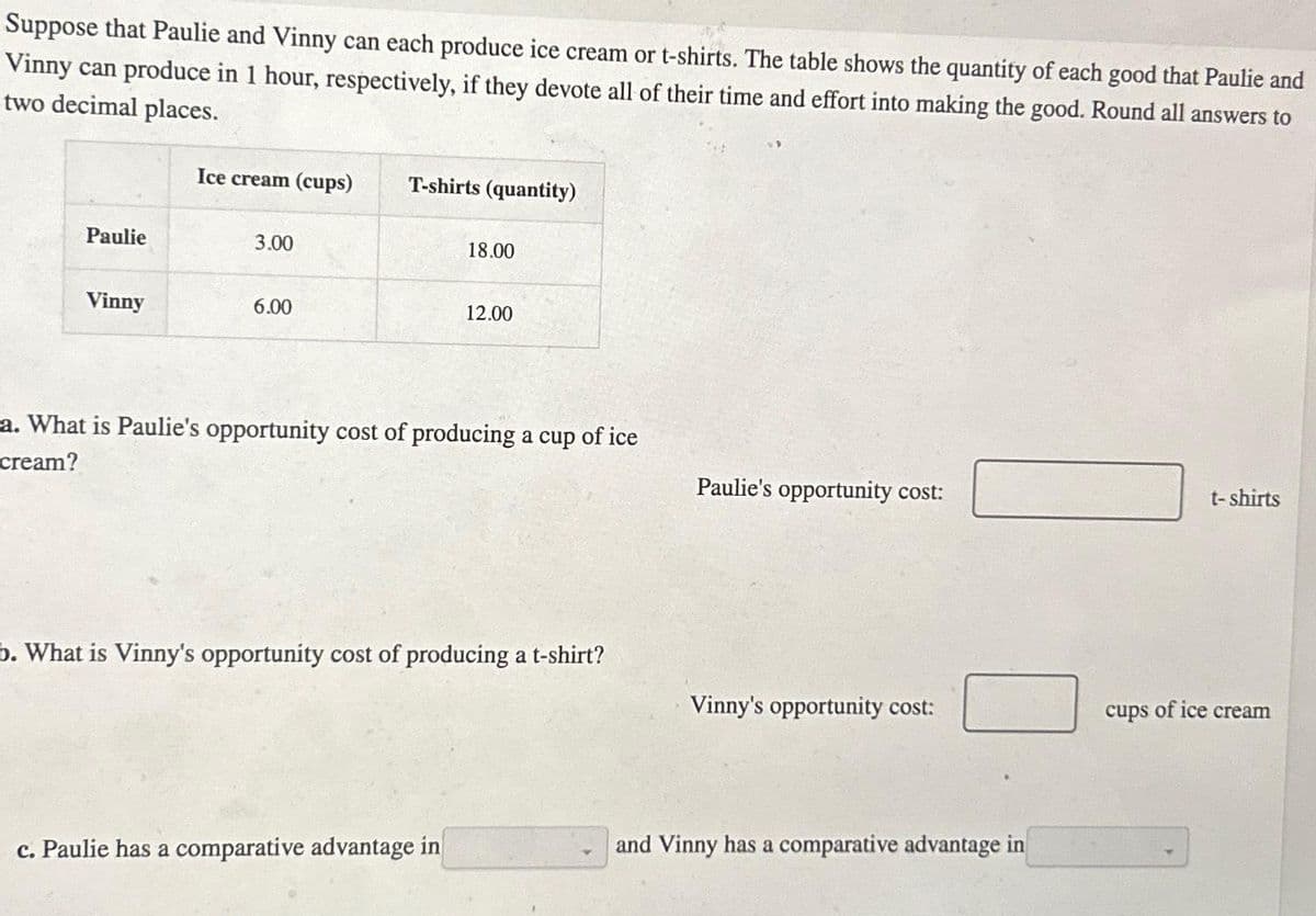 Suppose that Paulie and Vinny can each produce ice cream or t-shirts. The table shows the quantity of each good that Paulie and
Vinny can produce in 1 hour, respectively, if they devote all of their time and effort into making the good. Round all answers to
two decimal places.
Paulie
Vinny
Ice cream (cups)
3.00
6.00
T-shirts (quantity)
18.00
12.00
a. What is Paulie's opportunity cost of producing a cup of ice
cream?
c. Paulie has a comparative advantage in
b. What is Vinny's opportunity cost of producing a t-shirt?
Paulie's opportunity cost:
Vinny's opportunity cost:
and Vinny has a comparative advantage in
t-shirts
cups of ice cream