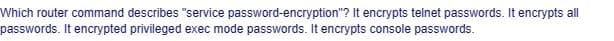Which router command describes "service password-encryption"? It encrypts telnet passwords. It encrypts all
passwords. It encrypted privileged exec mode passwords. It encrypts console passwords.
