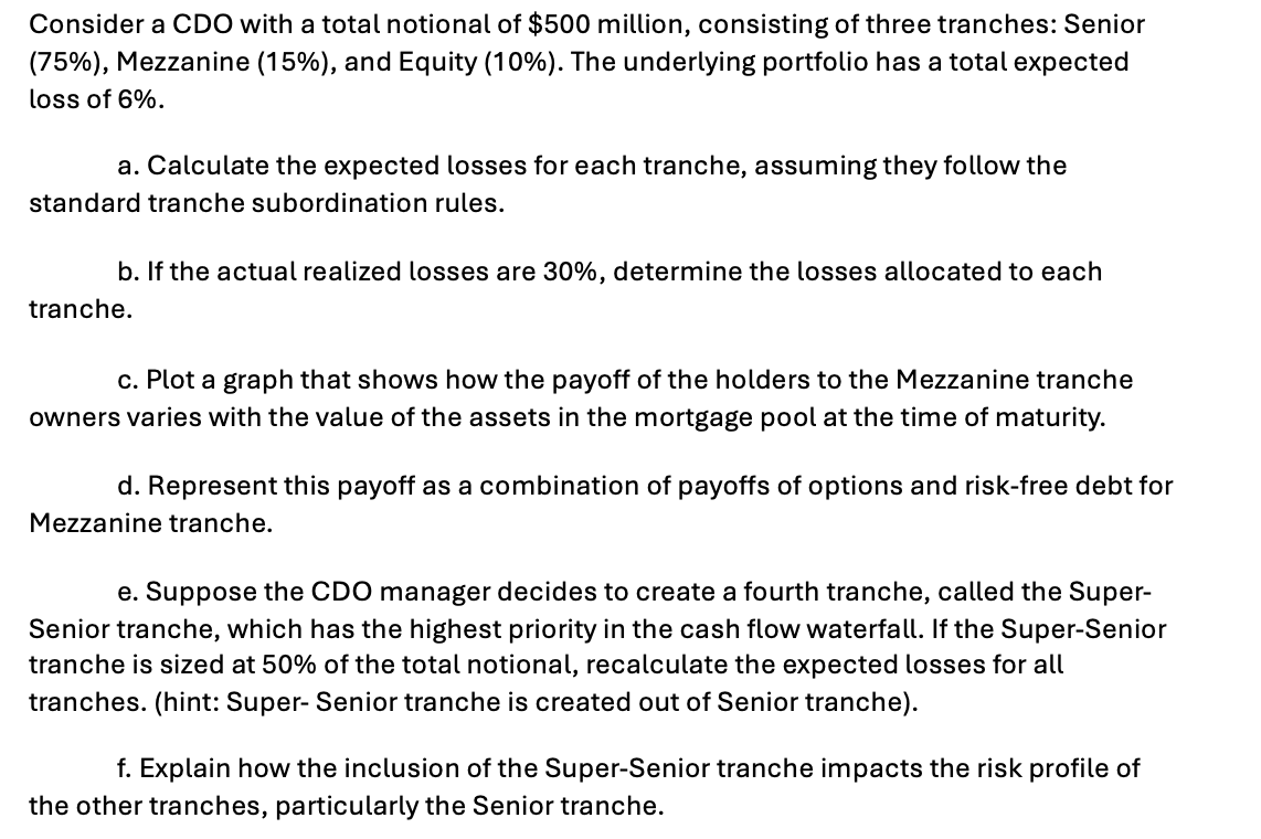 Consider a CDO with a total notional of $500 million, consisting of three tranches: Senior
(75%), Mezzanine (15%), and Equity (10%). The underlying portfolio has a total expected
loss of 6%.
a. Calculate the expected losses for each tranche, assuming they follow the
standard tranche subordination rules.
b. If the actual realized losses are 30%, determine the losses allocated to each
tranche.
c. Plot a graph that shows how the payoff of the holders to the Mezzanine tranche
owners varies with the value of the assets in the mortgage pool at the time of maturity.
d. Represent this payoff as a combination of payoffs of options and risk-free debt for
Mezzanine tranche.
e. Suppose the CDO manager decides to create a fourth tranche, called the Super-
Senior tranche, which has the highest priority in the cash flow waterfall. If the Super-Senior
tranche is sized at 50% of the total notional, recalculate the expected losses for all
tranches. (hint: Super- Senior tranche is created out of Senior tranche).
f. Explain how the inclusion of the Super-Senior tranche impacts the risk profile of
the other tranches, particularly the Senior tranche.