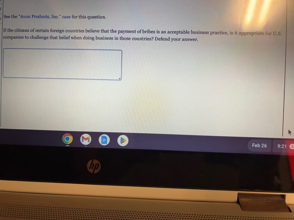 See the "Avon Products, Inc." case for this question.
If the citizens of certain foreign countries believe that the payment of bribes is an acceptable business practice, is it appropriate for U.S.
companies to challenge that belief when doing business in those countries? Defend your answer.
Feb 26
9:21 2