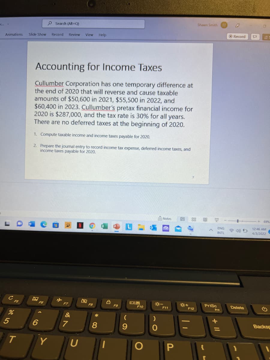 Shawn Smith ES
P Search (Alt+Q)
O Record
Slide Show
Record
Review
View
Help
Animations
Accounting for Income Taxes
Cullumber Corporation has one temporary difference at
the end of 2020 that will reverse and cause taxable
amounts of $50,600 in 2021, $55,500 in 2022, and
$60,400 in 2023. Cullumber's pretax financial income for
2020 is $287,000, and the tax rate is 30% for all years.
There are no deferred taxes at the beginning of 2020.
1. Compute taxable income and income taxes payable for 2020.
2. Prepare the journal entry to record income tax expense, deferred income taxes, and
income taxes payable for 2020.
ENotes
69%
ENG
12:46 AM
INTL
4/3/2022
F5
PrtSc
Delete
F6
F7
F8
F9
F10
F11
F12
Ins
&
*
7
Backs
Y
+ II
