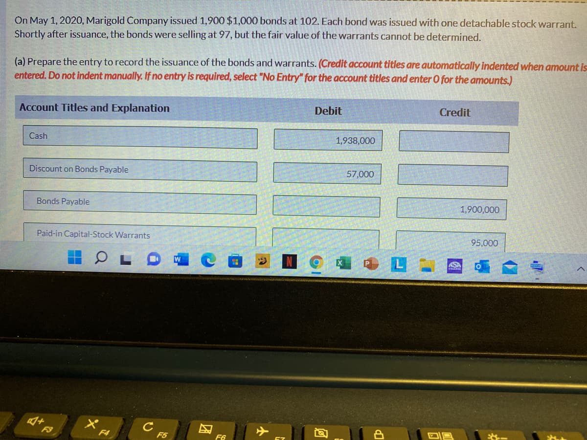 On May 1, 2020, Marigold Company issued 1,900 $1,000 bonds at 102. Each bond was issued with one detachable stock warrant.
Shortly after issuance, the bonds were selling at 97, but the fair value of the warrants cannot be determined.
(a) Prepare the entry to record the issuance of the bonds and warrants. (Credit account titles are automatically indented when amount is
entered. Do not indent manually. If no entry is required, select "No Entry" for the account titles and enter O for the amounts.)
Account Titles and Explanation
Debit
Credit
Cash
1,938,000
Discount on Bonds Payable
57,000
Bonds Payable
1,900,000
Paid-in Capital-Stock Warrants
95,000
W
ASA
* FA
C
F5
F9
F6
