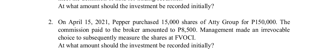 At what amount should the investment be recorded initially?
2. On April 15, 2021, Pepper purchased 15,000 shares of Atty Group for P150,000. The
commission paid to the broker amounted to P8,500. Management made an irrevocable
choice to subsequently measure the shares at FVOCI.
At what amount should the investment be recorded initially?