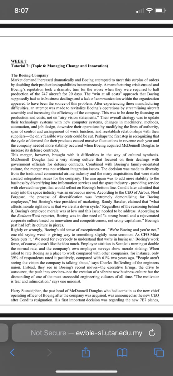 8:07
WEEK 7
Tutorial 7: (Topic 6: Managing Change and Innovation)
The Boeing Company
Market demand increased dramatically and Boeing attempted to meet this surplus of orders
by doubling their production capabilities instantaneously. A manufacturing crisis ensued and
Boeing's reputation took a dramatic tum for the worse when they were required to halt
production of the 747 aircraft for 20 days. The "win at all costs" approach that Boeing
supposedly had to its business dealings and a lack of communication within the organization
appeared to have been the source of this problem. After experiencing these manufacturing
difficulties, an attempt was made to revitalize Boeing's operations by streamlining aircraft
assembly and increasing the efficiency of the company. This was to be done by focusing on
production and costs, not on "airy vision statements." Their overall strategy was to update
their technology systems with new computer systems, changes in machinery, methods,
automation, and job design, downsize their operations by modifying the lines of authority,
span of control and arrangement of work function, and reestablish relationships with their
suppliersthe only feasible way costs could be cut. Perhaps the first step in recognizing that
the cycle of demand for their products caused massive fluctuations in revenue each year and
the company needed more stability occurred when Boeing acquired McDonnell Douglas to
increase its defense contracts.
This merger, however, brought with it difficulties in the way of cultural synthesis.
McDonnell Douglas had a very strong culture that focused on their dealings with
government officials for defense contracts. Combined with Boeing's family-orientated
culture, the merger was not without integration issues. The decision was made to diversity
from the traditional commercial airline industry and the many acquisitions that were made
created integration issues for the company. The aim again was to add more stability to the
business by diversifying into information services and the space industry - providing service
with elevated margins that would reflect on Boeing's bottom line. Condit later admitted that
entry into the space industry was an erroneous move. According to the CEO of Airbus, Noel
Forgeard, the process of diversification was "extremely demoralising for Boeing
employees," but Boeing's vice president of marketing, Randy Baseler, claimed that "what
affects morale right now is that we are at a down cycle." Regardless of the reasoning behind
it, Boeing's employee morale was at low and this issue needed to be address. According to
the BusinessWeek reporter, Boeing was in dire need of "a strong board and a rejuvenated
corporate culture based on innovation and competitiveness, not crony capitalism." Boeing's
past had left its culture in pieces.
Rightly or wrongly, Boeing's old sense of exceptionalism--"We're Boeing and you're not,"
one old saying went--is giving way to something slightly more common. As CFO Mike
Sears puts it, "We need for everybody to understand that we're in business." Boeing's work
force, of course, doesn't like the idea much. Employee attrition in Seattle is running at double
the normal rate, and the company's own employee surveys show morale sinking: When
asked to rate Boeing as a place to work compared with other companies, for instance, only
39% of respondents rated it positively, compared with 61% two years ago. "People aren't
seeing the vision the company is talking about," says Charles Bofferding of the engineers
union. Instead, they see in Boeing's recent moves--the executive firings, the drive to
outsource, the push into services--not the creation of a vibrant new business culture but the
dismantling of one of the most successful engineering cultures of all time. "The motivator
is fear and intimidation," says one unionist.
Harry Stonecipher, the past head of McDonnell Douglas who had come in as the new chief
operating officer of Boeing after the company was acquired, was announced as the new CEO
after Condit's resignation. His first important decision was regarding the new 7E7 planes,
Not Secure – ewble-sl.utar.edu.my C
