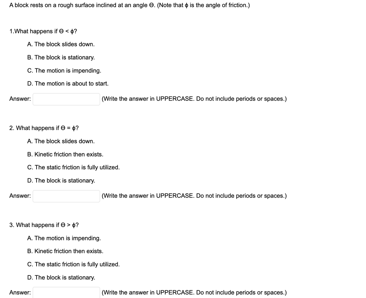 A block rests on a rough surface inclined at an angle e. (Note that o is the angle of friction.)
1.What happens if e < 0?
A. The block slides down.
B. The block is stationary.
C. The motion is impending.
D. The motion is about to start.
Answer:
(Write the answer in UPPERCASE. Do not include periods or spaces.)
2. What happens if e = 0?
A. The block slides down.
B. Kinetic friction then exists.
C. The static friction is fully utilized.
D. The block is stationary.
Answer:
(Write the answer in
CASE. Do not include periods or spaces.)
3. What happens if e > 4?
A. The motion is impending.
B. Kinetic friction then exists.
C. The static friction is fully utilized.
D. The block is stationary.
Answer:
(Write the answer in UPPERCASE. Do not include periods or spaces.)

