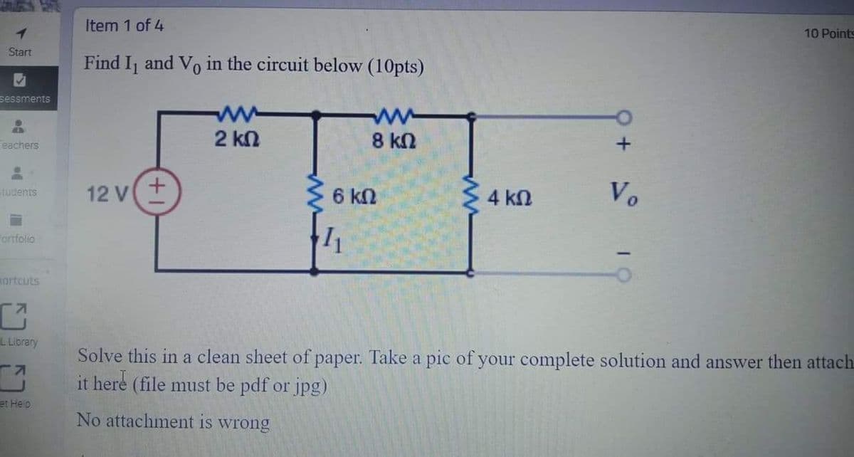 Item 1 of 4
10 Points
Start
Find Ij and Vo in the circuit below (10pts)
sessments
2 ΚΩ
8 kN
Feachers
12 V
Vo
Tudents
6 kN
4 kn
Forrfolio
sortcuts
L Library
Solve this in a clean sheet of paper. Take a pic of your complete solution and answer then attach
it here (file must be pdf or jpg)
et Heip
No attachment is wrong
