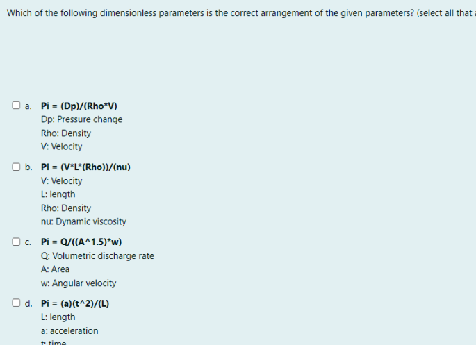 Which of the following dimensionless parameters is the correct arrangement of the given parameters? (select all that
O a. Pi = (Dp)/(Rho*V)
Dp: Pressure change
Rho: Density
V: Velocity
O b. Pi = (V*L*(Rho))/(nu)
V: Velocity
L: length
Rho: Density
nu: Dynamic viscosity
O. Pi = Q/((A^1.5)*w)
Q: Volumetric discharge rate
A: Area
w: Angular velocity
O d. Pi = (a)(t^2)/(L)
L: length
a: acceleration
t time
