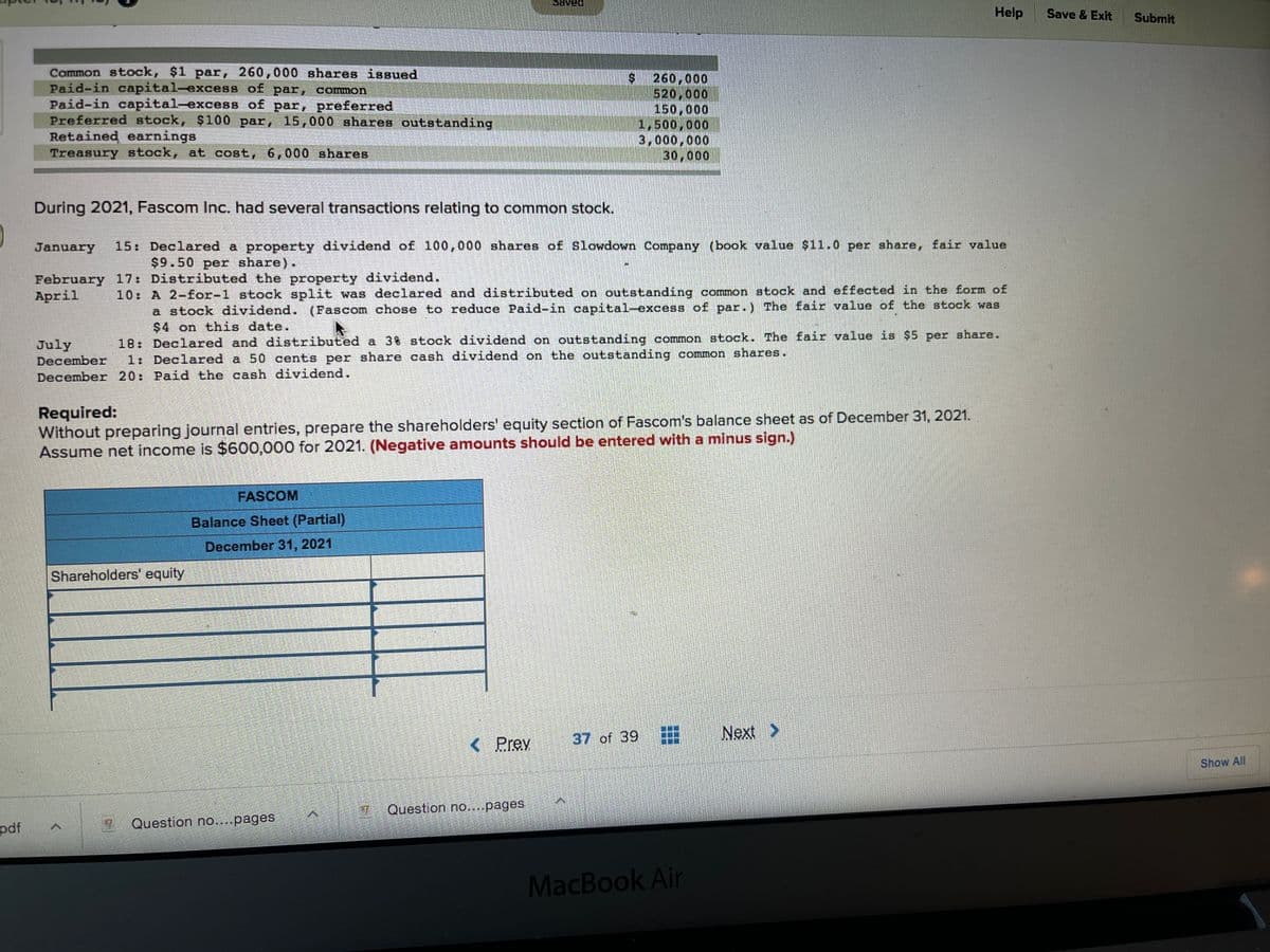 Help
Save & Exit
Submit
Common stock, $1 par, 260,000 shares issued
Paid-in capital-excess of par, common
Paid-in capital-excess of par, preferred
Preferred stock, $100 par, 15,000 shares outstanding
Retained earnings
Treasury stock, at cost, 6,000 shares
260,000
520,000
150,000
1,500,000
3,000,000
30,000
During 2021, Fascom Inc. had several transactions relating to common stock.
15: Declared a property dividend of 100,000 shares of Slowdown Company (book value $11.0 per share, fair value
$9.50 per share).
January
February 17: Distributed the property dividend.
April
10 A 2-for-1 stock split was declared and distributed on outstanding common stock and effected in the form of
a stock dividend. (Fascom chose to reduce Paid-in capital-excess of par.) The fair value of the stock was
$4 on this date.
18: Declared and distributed a 3% stock dividend on outstanding common stock. The fair value is $5 per share.
1: Declared a 50 cents per share cash dividend on the outstanding common shares.
July
December
December 20: Paid the cash dividend.
Required:
Without preparing journal entries, prepare the shareholders' equity section of Fascom's balance sheet as of December 31, 2021.
Assume net income is $600,000 for 2021. (Negative amounts should be entered with a minus sign.)
FASCOM
Balance Sheet (Partial)
December 31, 2021
Shareholders' equity
37 of 39
Next >
< Prev
Show All
7 Question no....pages
Question no....pages
pdf
MacBook Air
