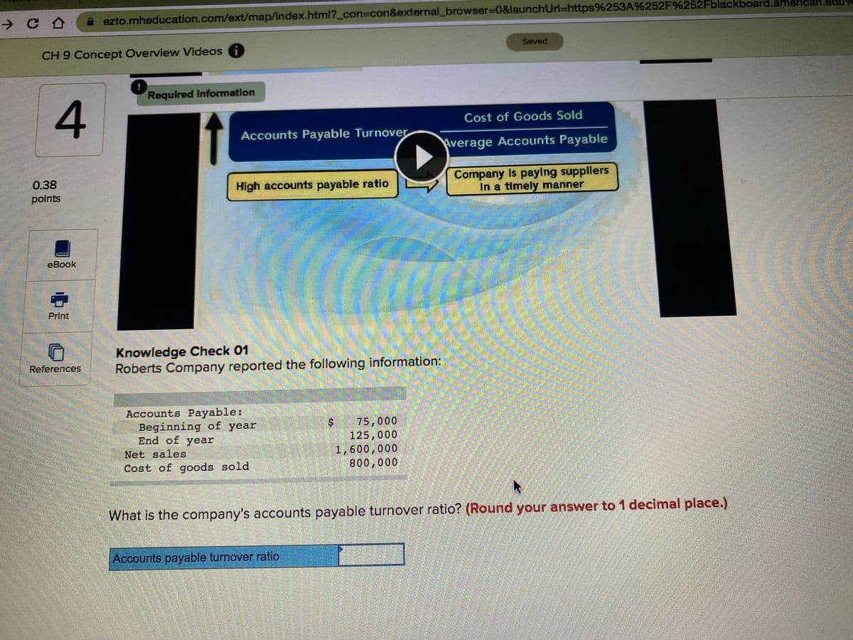 A ezto.mheducation.com/ext/map/index.html?_con%3Dcon&external_browser=0&launchUrl=https%253A%252F%252Fblackboard.american.edU
Saved
CH 9 Concept Overview Videos
Required Information
Cost of Goods Sold
Accounts Payable Turnover
Average Accounts Payable
Company Is paylng suppllers
In a timely manner
0.38
High accounts payable ratio
polnts
eBook
Print
Knowledge Check 01
Roberts Company reported the following information:
References
Accounts Payable:
Beginning of year
End of year
Net sales
75,000
125,000
1,600,000
800,000
Cost of goods sold
What is the company's accounts payable turnover ratio? (Round your answer to 1 decimal place.)
Accounts payable turnover ratio
%24
