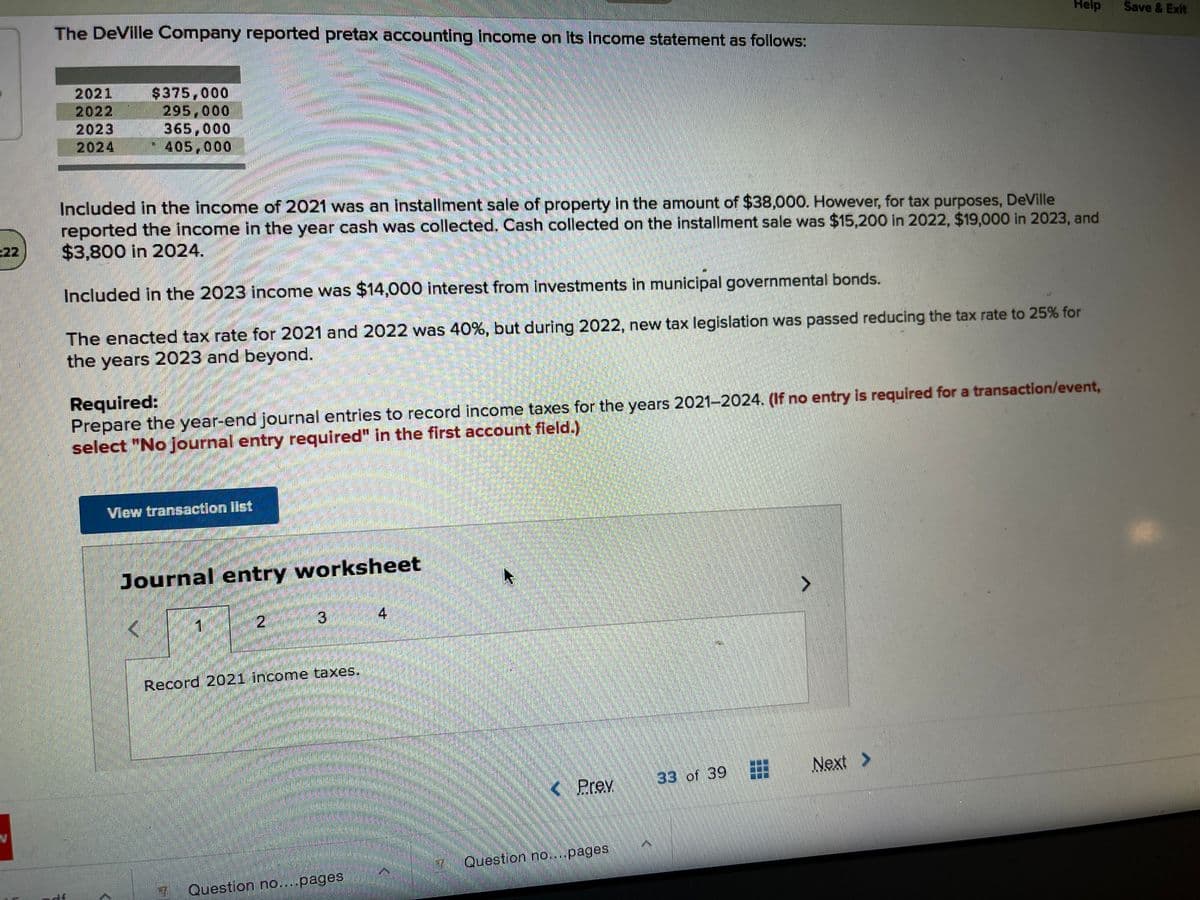 The DeVille Company reported pretax accounting income on Its income statement as follows:
Help
Save & Exit
2021
2022
2023
2024
$375,000
295,000
365,000
405,000
Included in the income of 2021 was an installment sale of property in the amount of $38,000. However, for tax purposes, DeVille
reported the income in the year cash was collected. Cash collected on the installment sale was $15,200 in 2022, $19,000 in 2023, and
$3,800 in 2024.
22
Included in the 2023 income was $14,000 interest from investments in municipal governmental bonds.
The enacted tax rate for 2021 and 2022 was 40%, but during 2022, new tax legislation was passed reducing the tax rate to 25% for
the years 2023 and beyond.
Required:
Prepare the year-end journal entries to record income taxes for the years 2021-2024. (If no entry is required for a transaction/event,
select "No journal entry required" in the first account field.)
View transactlon Ilst
Journal entry worksheet
3.
4
Record 2021 income taxes.
Next
33 of 39
(Prev.
Question no....pages
Question no....pages
