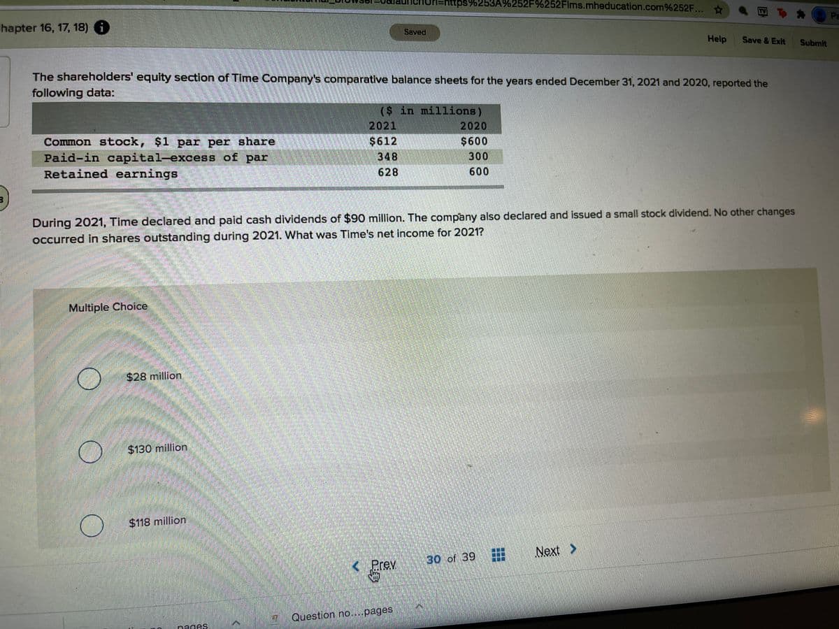 Un=nttps%253A%252F%252Flms.mheducation.com%252F...
Pa
hapter 16, 17, 18) 6
Saved
Help
Save & Exit
Submit
The shareholders' equity section of Time Company's comparative balance sheets for the years ended December 31, 2021 and 2020, reported the
following data:
($ in millions)
2021
2020
$600
300
600
$612
Common stock, $1 par per share
Paid-in capital-excess of par
Retained earnings
348
628
During 2021, Time declared and paid cash dividends of $90 million. The company also declared and issued a small stock dividend. No other changes
occurred in shares outstanding during 2021. What was Time's net income for 2021?
Multiple Choice
$28 million
$130 million
$118 million
Next
30 of 39
< Prev
Question no...pages
nages
