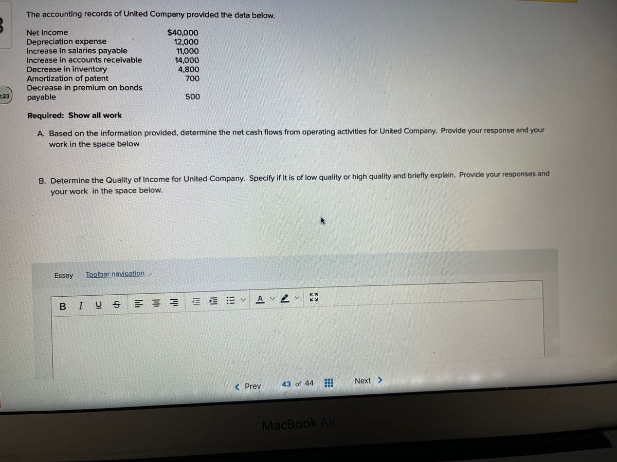 The accounting records of United Company provided the data below.
$40,000
12,000
11,000
14,000
4,800
700
Net Income
Depreciation expense
Increase in salaries payable
Increase in accounts receivable
Decrease in inventory
Amortization of patent
Decrease in premium on bonds
payable
223
500
Required: Show all work
A. Based on the information provided, determine the net cash flows from operating activities for United Company. Provide your response and your
work in the space below
B. Determine the Quality of Income for United Company. Specify if it is of low quality or high quality and briefly explain. Provide your responses and
your work in the space below.
Essay
Toolbar navigation.
BIUS E = = E E = A v
43 of 44
Next >
< Prev
MacBook Air
