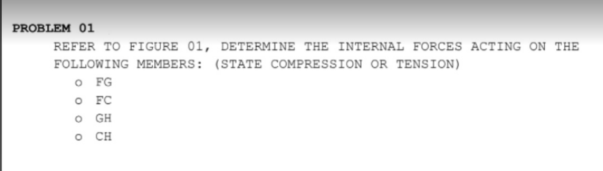 PROBLEM 01
REFER TO FIGURE 01, DETERMINE THE INTERNAL FORCES ACTING ON THE
FOLLOWING MEMBERS: (STATE COMPRESSION OR TENSION)
o FG
o FC
GH
CH
