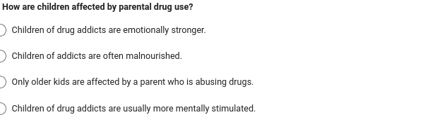 How are children affected by parental drug use?
Children of drug addicts are emotionally stronger.
Children of addicts are often malnourished.
Only older kids are affected by a parent who is abusing drugs.
Children of drug addicts are usually more mentally stimulated.