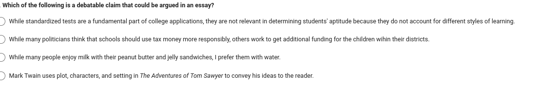 Which of the following is a debatable claim that could be argued in an essay?
While standardized tests are a fundamental part of college applications, they are not relevant in determining students' aptitude because they do not account for different styles of learning.
While many politicians think that schools should use tax money more responsibly, others work to get additional funding for the children wihin their districts.
While many people enjoy milk with their peanut butter and jelly sandwiches, I prefer them with water.
Mark Twain uses plot, characters, and setting in The Adventures of Tom Sawyer to convey his ideas to the reader.