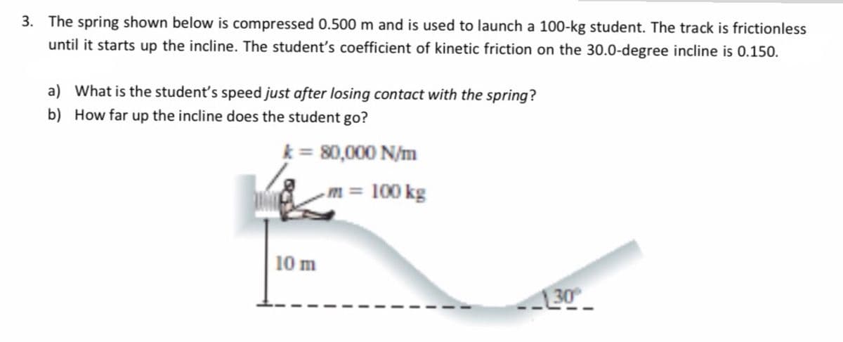 3. The spring shown below is compressed 0.500 m and is used to launch a 100-kg student. The track is frictionless
until it starts up the incline. The student's coefficient of kinetic friction on the 30.0-degree incline is 0.150.
a) What is the student's speed just after losing contact with the spring?
b) How far up the incline does the student go?
k = 80,000 N/m
m= 100 kg
10 m
30
