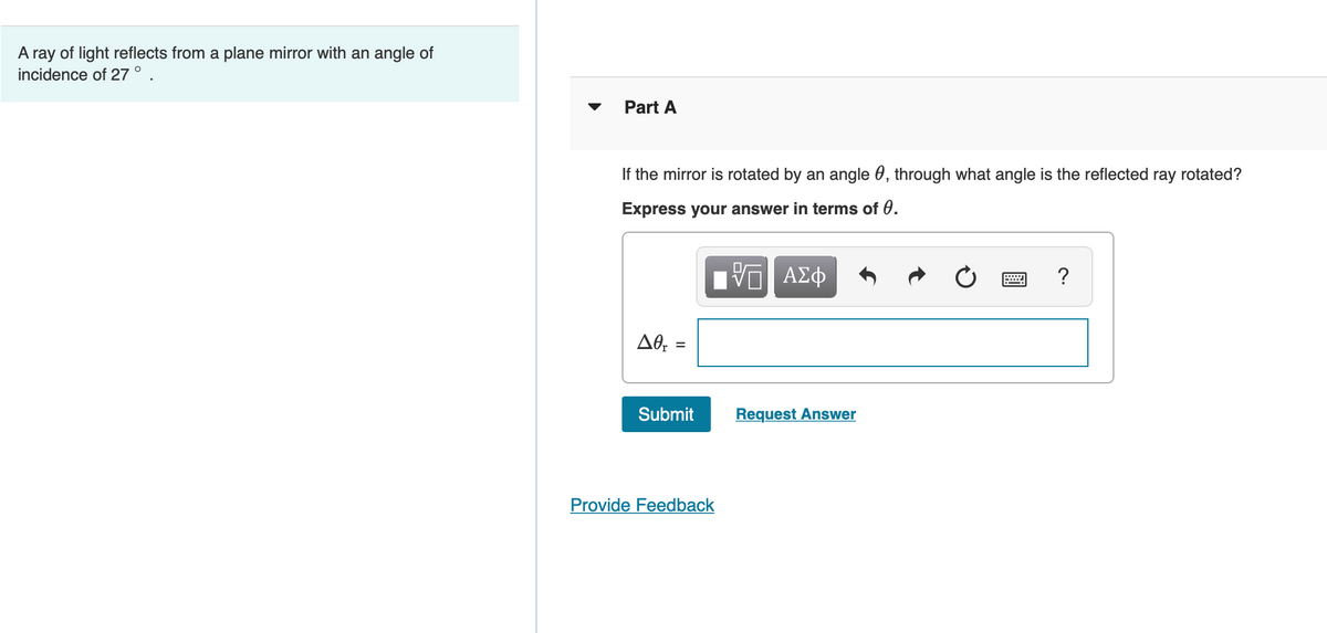 A ray of light reflects from a plane mirror with an angle of
incidence of 27 ° .
Part A
If the mirror is rotated by an angle 0, through what angle is the reflected ray rotated?
Express your answer in terms of 0.
ΑΣφ
?
AO, =
Submit
Request Answer
Provide Feedback
