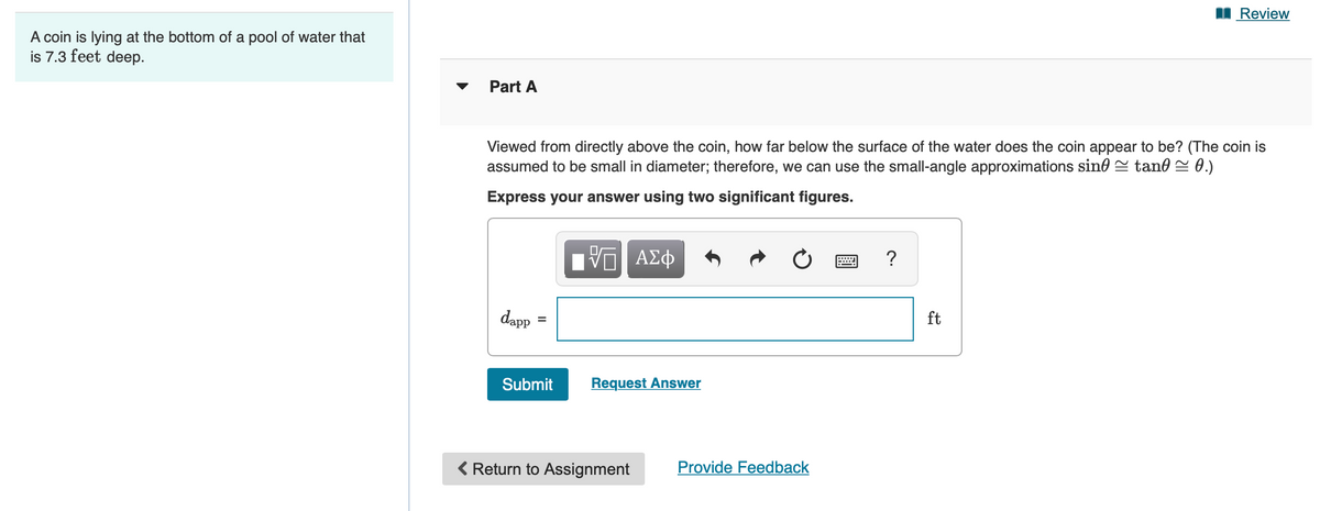 I Review
A coin is lying at the bottom of a pool of water that
is 7.3 feet deep.
Part A
Viewed from directly above the coin, how far below the surface of the water does the coin appear to be? (The coin is
assumed to be small in diameter; therefore, we can use the small-angle approximations sine = tan0 = 0.)
Express your answer using two significant figures.
ν ΑΣφ
?
dapp
ft
Submit
Request Answer
< Return to Assignment
Provide Feedback
II
