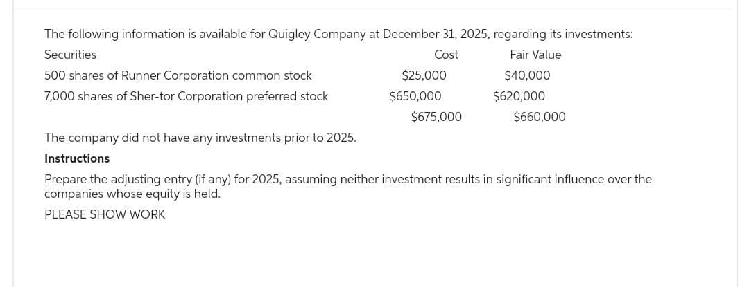 The following information is available for Quigley Company at December 31, 2025, regarding its investments:
Securities
500 shares of Runner Corporation common stock
7,000 shares of Sher-tor Corporation preferred stock
The company did not have any investments prior to 2025.
Instructions
Cost
Fair Value
$25,000
$40,000
$650,000
$620,000
$675,000
$660,000
Prepare the adjusting entry (if any) for 2025, assuming neither investment results in significant influence over the
companies whose equity is held.
PLEASE SHOW WORK