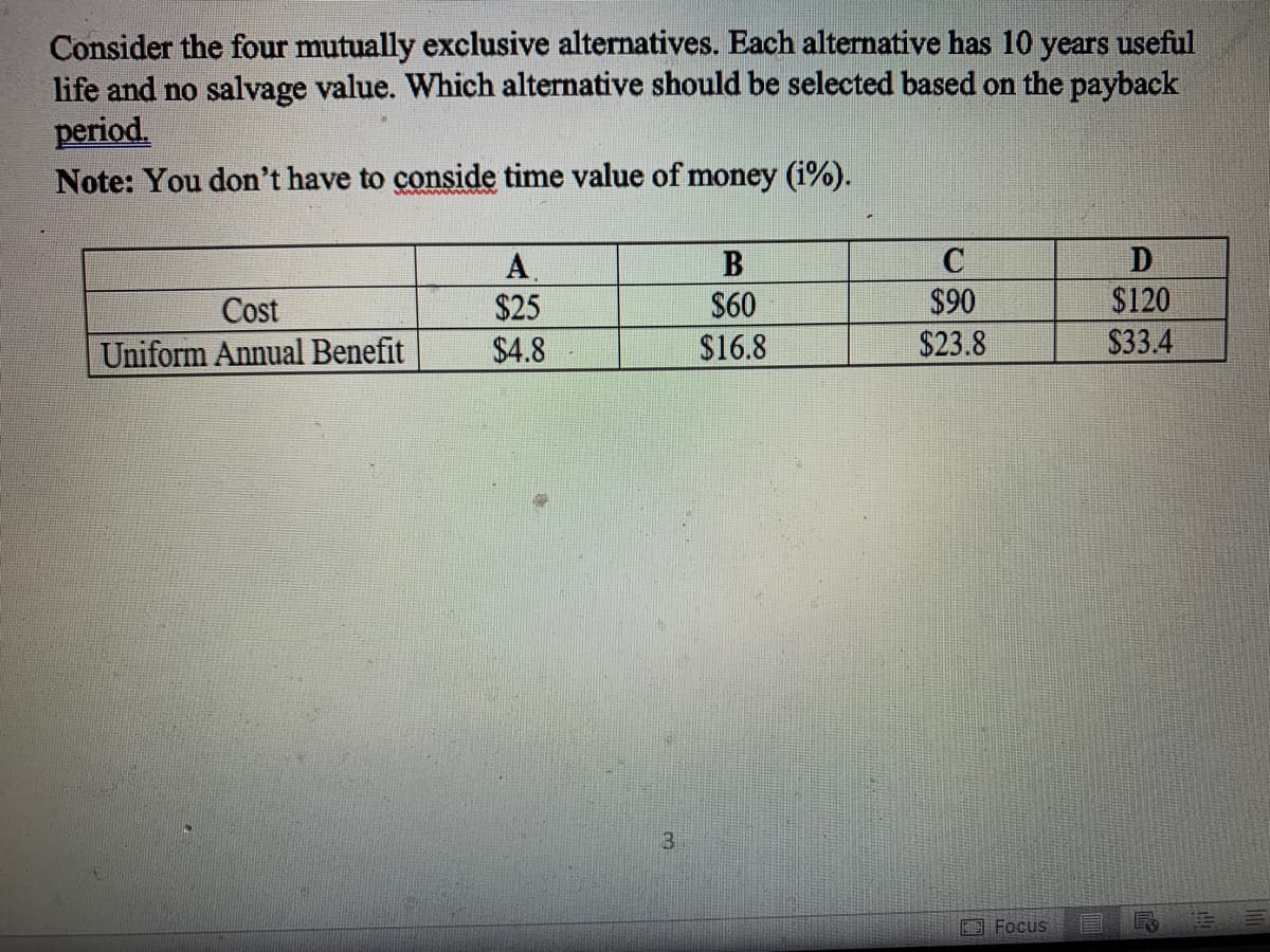 Consider the four mutually exclusive alternatives. Each alternative has 10 years useful
life and no salvage value. Which alternative should be selected based on the payback
period.
Note: You don't have to conside time value of money (i%).
Cost
Uniform Annual Benefit
A
$25
$4.8
3
$60
$16.8
C
$90
$23.8
Focus
D
$120
$33.4