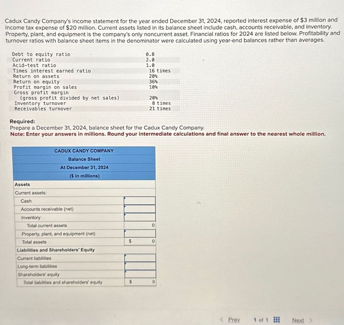 Cadux Candy Company's income statement for the year ended December 31, 2024, reported interest expense of $3 million and
income tax expense of $20 million. Current assets listed in its balance sheet include cash, accounts receivable, and inventory.
Property, plant, and equipment is the company's only noncurrent asset. Financial ratios for 2024 are listed below. Profitability and
turnover ratios with balance sheet items in the denominator were calculated using year-end balances rather than averages.
0.8
2.0
Debt to equity ratio
Current ratio
Acid-test ratio
1.0
Times interest earned ratio
16 times
Return on assets
20%
Return on equity
36%
Profit margin on sales
10%
Gross profit margin
(gross profit divided by net sales)
20%
Inventory turnover
8 times
Receivables turnover
21 times
Required:
Prepare a December 31, 2024, balance sheet for the Cadux Candy Company.
Note: Enter your answers in millions. Round your intermediate calculations and final answer to the nearest whole million.
CADUX CANDY COMPANY
Balance Sheet
At December 31, 2024
($ in millions)
Assets
Current assets:
Cash
Accounts receivable (net)
Inventory
Total current assets
Property, plant, and equipment (net)
Total assets
Liabilities and Shareholders' Equity
0
$
0
Current liabilities
Long-term liabilities
Shareholders' equity
Total liabilities and shareholders' equity
$
0
Prey
1 of 1
Next >