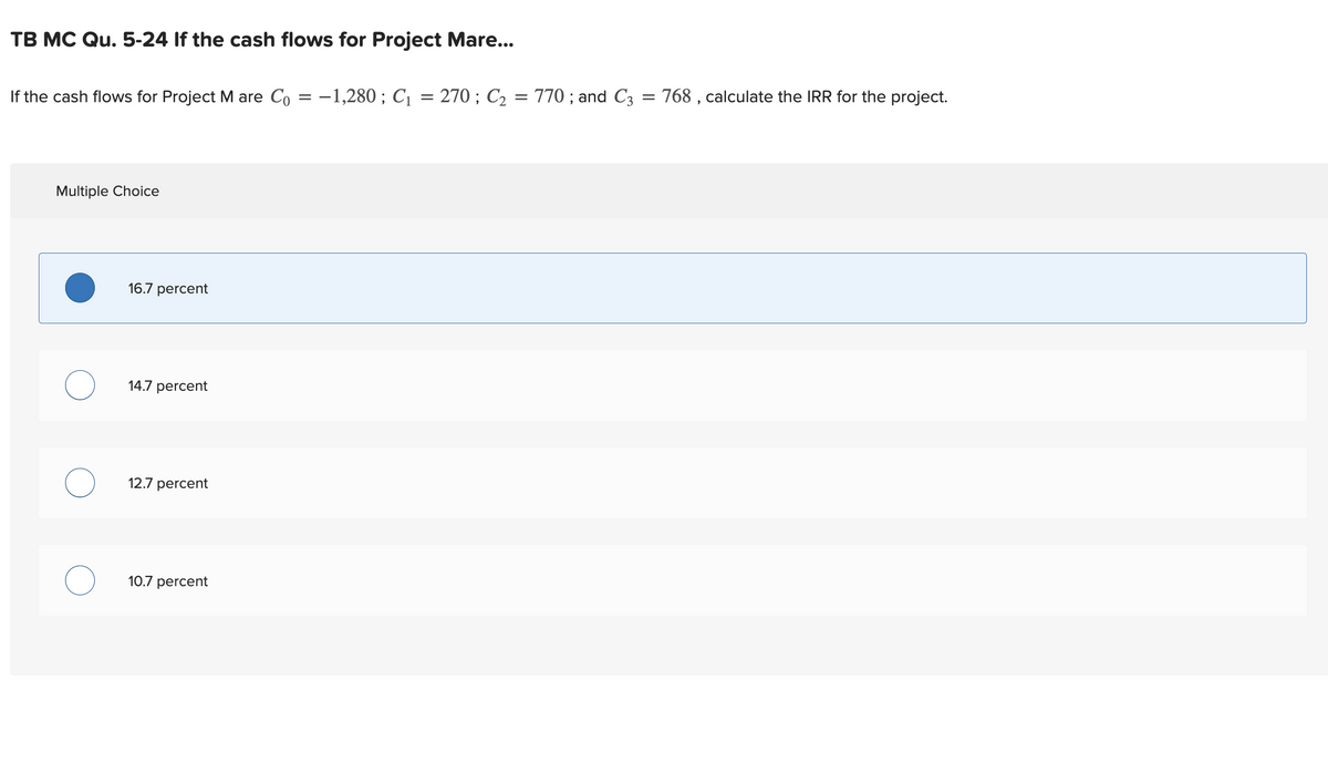 TB MC Qu.5-24 If the cash flows for Project Mare...
If the cash flows for Project M are Co = -1,280 ; C₁
Multiple Choice
16.7 percent
14.7 percent
12.7 percent
10.7 percent
=
270 ; C₂
=
770; and C3 = 768, calculate the IRR for the project.