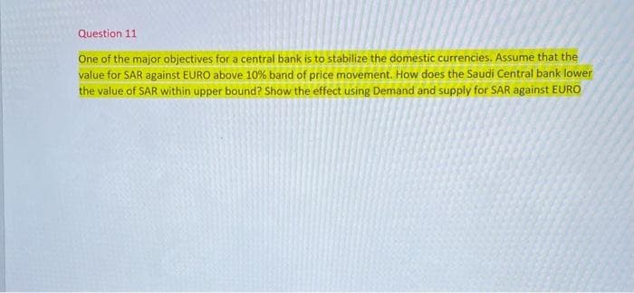 Question 11
One of the major objectives for a central bank is to stabilize the domestic currencies. Assume that the
value for SAR against EURO above 10% band of price movement. How does the Saudi Central bank lower
the value of SAR within upper bound? Show the effect using Demand and supply for SAR against EURO