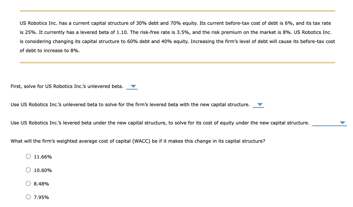 US Robotics Inc. has a current capital structure of 30% debt and 70% equity. Its current before-tax cost of debt is 6%, and its tax rate
is 25%. It currently has a levered beta of 1.10. The risk-free rate is 3.5%, and the risk premium on the market is 8%. US Robotics Inc.
is considering changing its capital structure to 60% debt and 40% equity. Increasing the firm's level of debt will cause its before-tax cost
of debt to increase to 8%.
First, solve for US Robotics Inc.'s unlevered beta.
Use US Robotics Inc.'s unlevered beta to solve for the firm's levered beta with the new capital structure.
Use US Robotics Inc.'s levered beta under the new capital structure, to solve for its cost of equity under the new capital structure.
What will the firm's weighted average cost of capital (WACC) be if it makes this change in its capital structure?
11.66%
10.60%
8.48%
7.95%