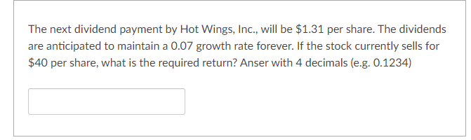 The next dividend payment by Hot Wings, Inc., will be $1.31 per share. The dividends
are anticipated to maintain a 0.07 growth rate forever. If the stock currently sells for
$40 per share, what is the required return? Anser with 4 decimals (e.g. 0.1234)