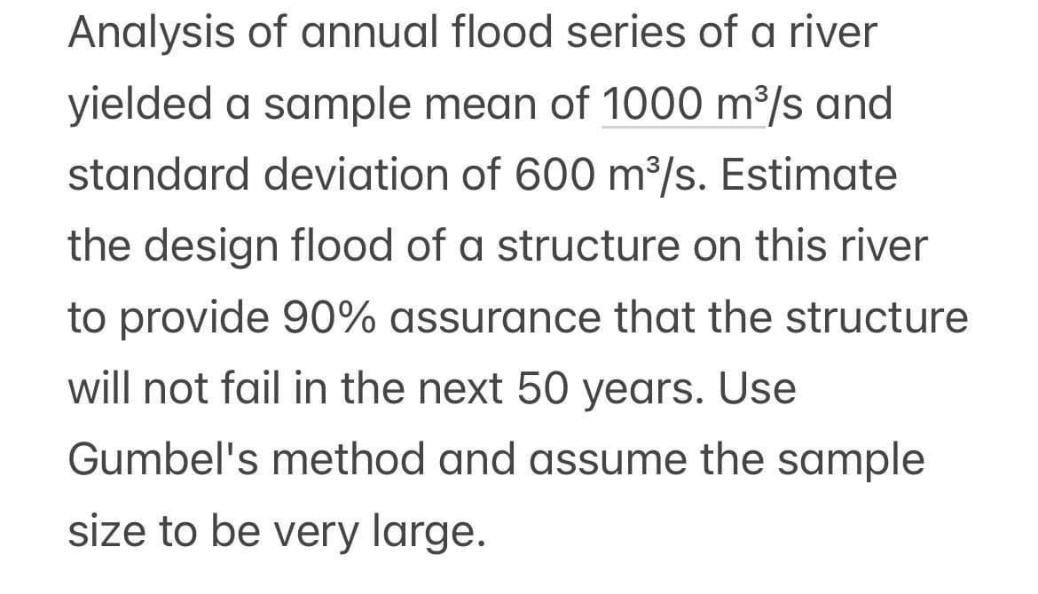 Analysis of annual flood series of a river
yielded a sample mean of 1000 m³/s and
standard deviation of 600 m³/s. Estimate
the design flood of a structure on this river
to provide 90% assurance that the structure
will not fail in the next 50 years. Use
Gumbel's method and assume the sample
size to be very large.